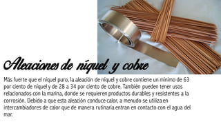 Aleaciones de níquel y cobre
Más fuerte que el níquel puro, la aleación de níquel y cobre contiene un mínimo de 63
por ciento de níquel y de 28 a 34 por ciento de cobre. También pueden tener usos
relacionados con la marina, donde se requieren productos durables y resistentes a la
corrosión. Debido a que esta aleación conduce calor, a menudo se utilizaen
intercambiadores de calor que de manera rutinaria entran en contacto con el agua del
mar.
 