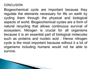 CONCLUSION
Biogeochemical cycle are important because they
regulate the elements necessary for life on earth by
cycling them through the physical and biological
aspects of world. Biogeochemical cycles are a form of
natural recycling that allows continuous survival of
ecosystem. Nitrogen is crucial for all organisms
because it is an essential part of biological molecules
such as proteins and nucleic acid . Hence nitrogen
cycle is the most important because without it a lot of
organisms including humans would not be able to
survive.
 