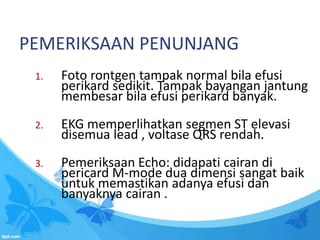 PEMERIKSAAN PENUNJANG
1. Foto rontgen tampak normal bila efusi
perikard sedikit. Tampak bayangan jantung
membesar bila efusi perikard banyak.
2. EKG memperlihatkan segmen ST elevasi
disemua lead , voltase QRS rendah.
3. Pemeriksaan Echo: didapati cairan di
pericard M-mode dua dimensi sangat baik
untuk memastikan adanya efusi dan
banyaknya cairan .
 