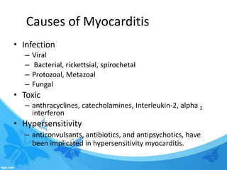 Causes of Myocarditis
• Infection
– Viral
– Bacterial, rickettsial, spirochetal
– Protozoal, Metazoal
– Fungal
• Toxic
– anthracyclines, catecholamines, Interleukin-2, alpha 2
interferon
• Hypersensitivity
– anticonvulsants, antibiotics, and antipsychotics, have
been implicated in hypersensitivity myocarditis.
 