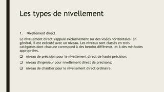 Les types de nivellement
1. Nivellement direct
Le nivellement direct s'appuie exclusivement sur des visées horizontales. En
général, il est exécuté avec un niveau. Les niveaux sont classés en trois
catégories dont chacune correspond à des besoins différents, et à des méthodes
appropriées.
 niveau de précision pour le nivellement direct de haute précision;
 niveau d'ingénieur pour nivellement direct de précisons;
 niveau de chantier pour le nivellement direct ordinaire.
 