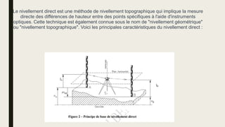 Le nivellement direct est une méthode de nivellement topographique qui implique la mesure
directe des différences de hauteur entre des points spécifiques à l'aide d'instruments
optiques. Cette technique est également connue sous le nom de "nivellement géométrique"
ou "nivellement topographique". Voici les principales caractéristiques du nivellement direct :
 
