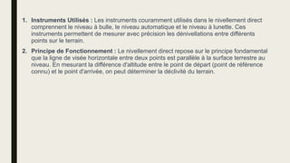 1. Instruments Utilisés : Les instruments couramment utilisés dans le nivellement direct
comprennent le niveau à bulle, le niveau automatique et le niveau à lunette. Ces
instruments permettent de mesurer avec précision les dénivellations entre différents
points sur le terrain.
2. Principe de Fonctionnement : Le nivellement direct repose sur le principe fondamental
que la ligne de visée horizontale entre deux points est parallèle à la surface terrestre au
niveau. En mesurant la différence d'altitude entre le point de départ (point de référence
connu) et le point d'arrivée, on peut déterminer la déclivité du terrain.
 