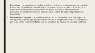 1. Procédure : La procédure de nivellement direct implique le positionnement successif de
l'instrument de nivellement sur des points de référence connus (points de départ) et la
mesure des différences de hauteur avec les points suivants. Ces mesures sont
effectuées en ajustant l'instrument jusqu'à ce que la ligne de visée soit parfaitement
horizontale.
2. Utilisations Courantes : Le nivellement direct est souvent utilisé dans des projets de
cartographie, d'arpentage, de planification urbaine et d'ingénierie civile. Il est adapté aux
zones de terrain relativement plates où les variations de hauteur ne sont pas extrêmes.
 