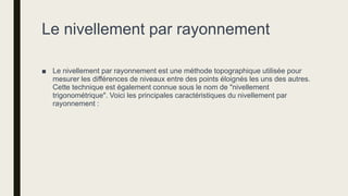 Le nivellement par rayonnement
■ Le nivellement par rayonnement est une méthode topographique utilisée pour
mesurer les différences de niveaux entre des points éloignés les uns des autres.
Cette technique est également connue sous le nom de "nivellement
trigonométrique". Voici les principales caractéristiques du nivellement par
rayonnement :
 