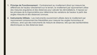 1. Principe de Fonctionnement : Contrairement au nivellement direct qui mesure les
différences de hauteur directement sur le terrain, le nivellement par rayonnement utilise
des mesures angulaires et des distances pour calculer les dénivellations. Il repose sur
les principes de la trigonométrie pour déterminer les variations de hauteur à partir des
angles mesurés et des distances connues.
2. Instruments Utilisés : Les instruments couramment utilisés dans le nivellement par
rayonnement comprennent les théodolites pour mesurer les angles horizontaux et
verticaux, ainsi que des instruments de mesure de distance, tels que des tachéomètres
électroniques ou des distances laser.
 