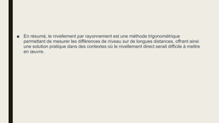 ■ En résumé, le nivellement par rayonnement est une méthode trigonométrique
permettant de mesurer les différences de niveau sur de longues distances, offrant ainsi
une solution pratique dans des contextes où le nivellement direct serait difficile à mettre
en œuvre.
 