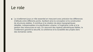 Le role
■ Le nivellement joue un rôle essentiel en mesurant avec précision les différences
d'altitude entre différents points, facilitant ainsi la conception et la construction
de structures stables. Il contribue à la création de plans topographiques
détaillés, indispensables à la planification urbaine, à l'ingénierie civile et à la
gestion des ressources en eau. En assurant des repères altimétriques fiables, le
nivellement garantit la sécurité, la cohérence et la durabilité des projets dans
des domaines variés.
 