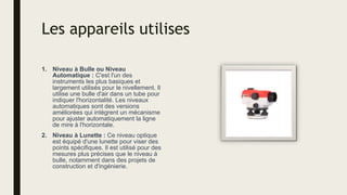 Les appareils utilises
1. Niveau à Bulle ou Niveau
Automatique : C'est l'un des
instruments les plus basiques et
largement utilisés pour le nivellement. Il
utilise une bulle d'air dans un tube pour
indiquer l'horizontalité. Les niveaux
automatiques sont des versions
améliorées qui intègrent un mécanisme
pour ajuster automatiquement la ligne
de mire à l'horizontale.
2. Niveau à Lunette : Ce niveau optique
est équipé d'une lunette pour viser des
points spécifiques. Il est utilisé pour des
mesures plus précises que le niveau à
bulle, notamment dans des projets de
construction et d'ingénierie.
 