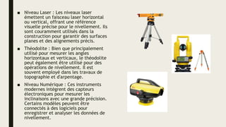 ■ Niveau Laser : Les niveaux laser
émettent un faisceau laser horizontal
ou vertical, offrant une référence
visuelle précise pour le nivellement. Ils
sont couramment utilisés dans la
construction pour garantir des surfaces
planes et des alignements précis.
■ Théodolite : Bien que principalement
utilisé pour mesurer les angles
horizontaux et verticaux, le théodolite
peut également être utilisé pour des
opérations de nivellement. Il est
souvent employé dans les travaux de
topographie et d'arpentage.
■ Niveau Numérique : Ces instruments
modernes intègrent des capteurs
électroniques pour mesurer les
inclinaisons avec une grande précision.
Certains modèles peuvent être
connectés à des logiciels pour
enregistrer et analyser les données de
nivellement.
 