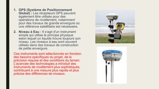 1. GPS (Système de Positionnement
Global) : Les récepteurs GPS peuvent
également être utilisés pour des
opérations de nivellement, notamment
pour des travaux de grande envergure où
une référence satellitaire est nécessaire.
2. Niveau à Eau : Il s'agit d'un instrument
simple qui utilise le principe physique
selon lequel un liquide trouve toujours son
niveau. Les niveaux à eau sont souvent
utilisés dans des travaux de construction
de petite envergure.
Ces instruments sont sélectionnés en fonction
des besoins spécifiques du projet, de la
précision requise et des conditions du terrain.
L'avancée des technologies a introduit des
instruments de nivellement plus sophistiqués,
contribuant à une mesure plus rapide et plus
précise des différences de niveaux.
 