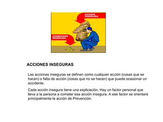 ACCIONES INSEGURAS Las acciones inseguras se definen como cualquier acción (cosas que se hacen) o falta de acción (cosas que no se hacen) que puede ocasionar un accidente. Cada acción insegura tiene una explicación. Hay un factor personal que lleva a la persona a cometer esa acción insegura. A ese factor se orientará principalmente la acción de Prevención. 