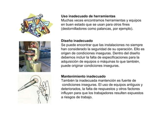 Uso inadecuado de herramientas Muchas veces encontramos herramientas y equipos  en buen estado que se usan para otros fines (destornilladores como palancas, por ejemplo). Diseño inadecuado Se puede encontrar que las instalaciones no siempre han considerado la seguridad de su operación. Ello es origen de condiciones inseguras. Dentro del diseño debemos incluir la falta de especificaciones para la adquisición de equipos o máquinas lo que también, puede originar condiciones inseguras. Mantenimiento inadecuado También la inadecuada mantención es fuente de condiciones inseguras. El uso de equipos antiguos y deteriorados, la falta de respuestos y otros factores  influyen para que los trabajadores resulten expuestos a riesgos de trabajo. 