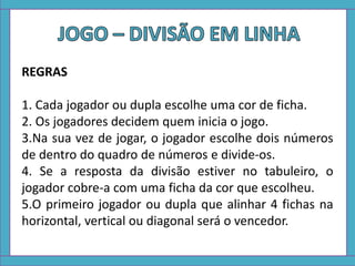REGRAS
1. Cada jogador ou dupla escolhe uma cor de ficha.
2. Os jogadores decidem quem inicia o jogo.
3.Na sua vez de jogar, o jogador escolhe dois números
de dentro do quadro de números e divide-os.
4. Se a resposta da divisão estiver no tabuleiro, o
jogador cobre-a com uma ficha da cor que escolheu.
5.O primeiro jogador ou dupla que alinhar 4 fichas na
horizontal, vertical ou diagonal será o vencedor.
 