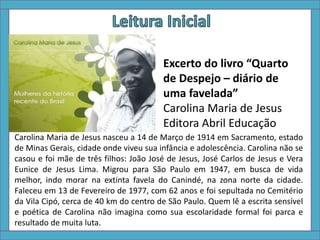Carolina Maria de Jesus nasceu a 14 de Março de 1914 em Sacramento, estado
de Minas Gerais, cidade onde viveu sua infância e adolescência. Carolina não se
casou e foi mãe de três filhos: João José de Jesus, José Carlos de Jesus e Vera
Eunice de Jesus Lima. Migrou para São Paulo em 1947, em busca de vida
melhor, indo morar na extinta favela do Canindé, na zona norte da cidade.
Faleceu em 13 de Fevereiro de 1977, com 62 anos e foi sepultada no Cemitério
da Vila Cipó, cerca de 40 km do centro de São Paulo. Quem lê a escrita sensível
e poética de Carolina não imagina como sua escolaridade formal foi parca e
resultado de muita luta.
Excerto do livro “Quarto
de Despejo – diário de
uma favelada”
Carolina Maria de Jesus
Editora Abril Educação
 