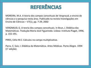 MOREIRA, M.A. A teoria dos campos conceituais de Vergnaud, o ensino de
ciências e a pesquisa nesta área. Publicado na revista Investigações em
Ensino de Ciências – V7(1), pp. 7-29, 2002
VERGNAUD, G. A teoria dos campos conceituais. In Brun, J. Didática das
Matemáticas. Tradução Maria José Figueiredo. Lisboa: Instituto Piaget, 1996,
p. 155-191.
PIRES, Célia M.C. Cálculos no campo multiplicativo.
Parra, C; Saiz, I. Didática da Matemática. Artes Médicas. Porto Alegre. 1994
(1ª edição).
 
