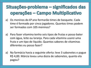 a) Os meninos do 6º ano formarão times de basquete. Cada
time é formado por cinco jogadores. Quantos times podem
ser formados com 105 meninos?
a) Para fazer vitamina tenho seis tipos de frutas e posso bater
com água, leite ou laranja. Para cada vitamina usarei uma
fruta e um tipo de líquido. Quantos sabores de vitaminas
diferentes eu posso fazer?
a) Na farmácia havia a seguinte oferta: leve 3 sabonetes e pague
R$ 4,00. Márcia levou uma dúzia de sabonetes, quanto ela
pagou?
 