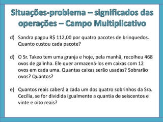 d) Sandra pagou R$ 112,00 por quatro pacotes de brinquedos.
Quanto custou cada pacote?
d) O Sr. Takeo tem uma granja e hoje, pela manhã, recolheu 468
ovos de galinha. Ele quer armazená-los em caixas com 12
ovos em cada uma. Quantas caixas serão usadas? Sobrarão
ovos? Quantos?
e) Quantos reais caberá a cada um dos quatro sobrinhos da Sra.
Cecília, se for dividida igualmente a quantia de seiscentos e
vinte e oito reais?
 