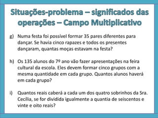 g) Numa festa foi possível formar 35 pares diferentes para
dançar. Se havia cinco rapazes e todos os presentes
dançaram, quantas moças estavam na festa?
h) Os 135 alunos do 7º ano vão fazer apresentações na feira
cultural da escola. Eles devem formar cinco grupos com a
mesma quantidade em cada grupo. Quantos alunos haverá
em cada grupo?
i) Quantos reais caberá a cada um dos quatro sobrinhos da Sra.
Cecília, se for dividida igualmente a quantia de seiscentos e
vinte e oito reais?
 