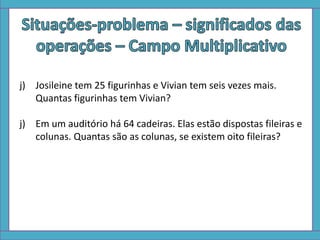 j) Josileine tem 25 figurinhas e Vivian tem seis vezes mais.
Quantas figurinhas tem Vivian?
j) Em um auditório há 64 cadeiras. Elas estão dispostas fileiras e
colunas. Quantas são as colunas, se existem oito fileiras?
 