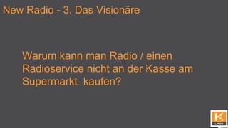 New Radio - 3. Das Visionäre
Warum kann man Radio / einen
Radioservice nicht an der Kasse am
Supermarkt kaufen?
 