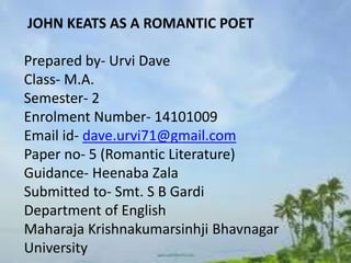JOHN KEATS AS A ROMANTIC POET
Prepared by- Urvi Dave
Class- M.A.
Semester- 2
Enrolment Number- 14101009
Email id- dave.urvi71@gmail.com
Paper no- 5 (Romantic Literature)
Guidance- Heenaba Zala
Submitted to- Smt. S B Gardi
Department of English
Maharaja Krishnakumarsinhji Bhavnagar
University
 