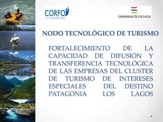 NODO TECNOLÓGICO DE TURISMO

 FORTALECIMIENTO    DE    LA
 CAPACIDAD DE DIFUSIÓN Y
 TRANSFERENCIA TECNOLÓGICA
 DE LAS EMPRESAS DEL CLUSTER
 DE TURISMO DE INTERESES
 ESPECIALES    DEL DESTINO
 PATAGONIA     LOS     LAGOS
 