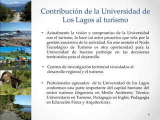 Contribución de la Universidad de
      Los Lagos al turismo
• Actualmente la visión y compromiso de la Universidad
  con el turismo, lo hace un actor proactivo que vela por la
  gestión asociativa de la actividad. En este sentido el Nodo
  Tecnológico de Turismo es otra oportunidad para la
  Universidad de hacerse participe en las decisiones
  territoriales para el desarrollo.

• Centros de investigación territorial vinculados al
  desarrollo regional y el turismo.

• Profesionales egresados de la Universidad de los Lagos
  conforman una parte importante del capital humano del
  sector turismo (Ingeniera en Medio Ambiente, Técnico
  Universitario en Turismo, Pedagogía en Inglés, Pedagogía
  en Educación Física y Arquitectura).
 