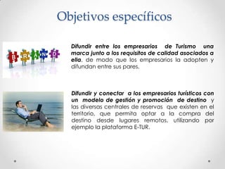 Objetivos específicos

  Difundir entre los empresarios de Turismo una
  marca junto a los requisitos de calidad asociados a
  ella, de modo que los empresarios la adopten y
  difundan entre sus pares.



  Difundir y conectar a los empresarios turísticos con
  un modelo de gestión y promoción de destino y
  las diversas centrales de reservas que existen en el
  territorio, que permita optar a la compra del
  destino desde lugares remotos, utilizando por
  ejemplo la plataforma E-TUR.
 