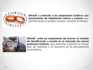 Difundir y conectar a los empresarios turísticos con
 herramientas de Fidelización interna y externa que
 permita tener un público cautivo durante el tiempo.




Difundir entre los empresarios de turismo un modelo
de identificación y puesta en el mercado de nuevos
productos turísticos, que permitan capturar un mayor
flujo de visitantes y un aumento en la permanencia
en el destino.
 