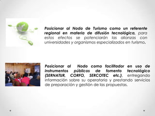 Posicionar al Nodo de Turismo como un referente
regional en materia de difusión tecnológica, para
estos efectos se potenciarán las alianzas con
universidades y organismos especializados en turismo.




Posicionar al   Nodo como facilitador en uso de
instrumentos públicos de fomento tecnológico
(SERNATUR, CORFO, SERCOTEC etc.), entregando
información sobre su operatoria y prestando servicios
de preparación y gestión de las propuestas.
 