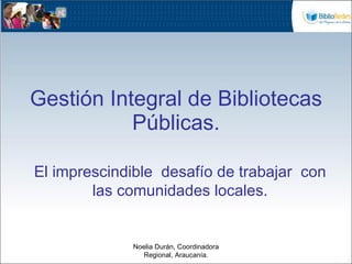 Gestión Integral de Bibliotecas Públicas. El imprescindible  desafío de trabajar  con las comunidades locales. Noelia Durán, Coordinadora Regional, Araucanía. 