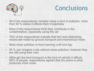 Conclusions
• All of the respondents consider noise a kind of pollution, more
than 50 % states it affects them moderately
• Most of the respondents think they contribute in the
contamination, especially using the car
• 76% of the respondents indicate that the most disturbing
noises are made by ground transport and mechanical noise
• Most noise pollution is from morning until mid day
• 40 % can imagine a city without noise pollution, however they
are still using their cars
• Although the land transport is the kind of vehicle It affects
56% of people, respondents agreed that the plane is what
produces more noise
 