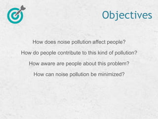 Objectives
How does noise pollution affect people?
How do people contribute to this kind of pollution?
How aware are people about this problem?
How can noise pollution be minimized?
 