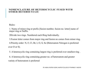NOMENCLATURE OF HETEROCYCLIC FUSED WITH
OTHER HETEROCYCLIC
Rules:
1. Name of minor ring or prefix [fusion number, fusion no. letter] name of
major ring or Suffix.
2Divide two rings. Numbered each Ring Individually.
3.Fusion letter comes from major ring and fusion no comes from minor ring.
4.Priority order: N, F, Cl, Br, I, O, S, Se (Heteroatom Nitrogen is preferred
over O or S).
5. A heterocyclic ring containing largest ring is preferred over smallest ring .
6. A heterocyclic ring containing greater no. of heteroatom and greater
variety of heteroatom is preferred
DR. ANSHU RUPESH DUDHE, NAGPUR COLLEGE OF PHARMACY, NAGPUR
 