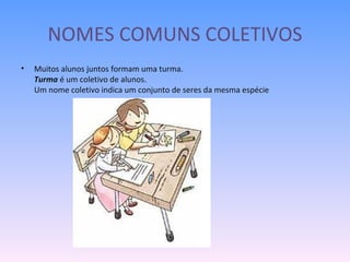 NOMES COMUNS COLETIVOS Muitos alunos juntos formam uma turma. Turma  é um coletivo de alunos. Um nome coletivo indica um conjunto de seres da mesma espécie 