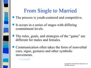 From Single to Married The process is youth-centered and competitive. It occurs in a series of stages with differing commitment levels. The rules, goals, and strategies of the “game” are different for males and females. Communication often takes the form of nonverbal cues, signs, gestures and other symbolic movements. Example 
