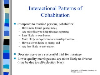 Interactional Patterns of Cohabitation Compared to married persons, cohabitors: Have more liberal gender roles; Are more likely to keep finances separate; Less likely to own homes; More likely to experience relationship violence; Have a lower desire to marry; and  Are less likely to ever marry. Does not serve as a successful trial for marriage Lower-quality marriages and are more likely to divorce (may be due to self-selection bias). 