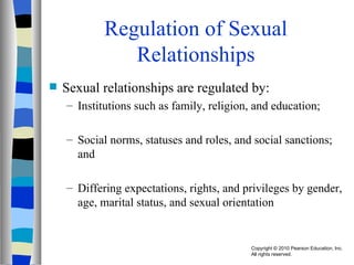 Regulation of Sexual Relationships Sexual relationships are regulated by: Institutions such as family, religion, and education; Social norms, statuses and roles, and social sanctions; and Differing expectations, rights, and privileges by gender, age, marital status, and sexual orientation 