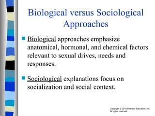 Biological versus Sociological Approaches Biological  approaches emphasize anatomical, hormonal, and chemical factors relevant to sexual drives, needs and responses. Sociological  explanations focus on socialization and social context. 