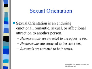 Sexual Orientation Sexual Orientation  is an enduring emotional, romantic, sexual, or affectional attraction to another person. Heterosexuals  are attracted to the opposite sex. Homosexuals  are attracted to the same sex. Bisexuals  are attracted to both sexes. 