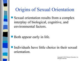 Origins of Sexual Orientation Sexual orientation results from a complex interplay of biological, cognitive, and environmental factors. Both appear early in life. Individuals have little choice in their sexual orientation. 
