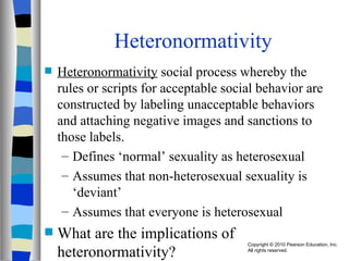Heteronormativity Heteronormativity  social process whereby the rules or scripts for acceptable social behavior are constructed by labeling unacceptable behaviors and attaching negative images and sanctions to those labels. Defines ‘normal’ sexuality as heterosexual Assumes that non-heterosexual sexuality is ‘deviant’ Assumes that everyone is heterosexual What are the implications of heteronormativity? 
