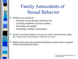 Family Antecedents of  Sexual Behavior Families are central in: Forming sexual attitudes and behaviors Teaching standards of sexual conduct Providing role models Promoting a healthy environment Neither parental attitudes nor parent-child communication affect the sexual and contraceptive behavior of teens .  Both lenient and strict parental disciplinary styles result in greater child sexual permissiveness. 