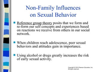 Non-Family Influences on Sexual Behavior Reference group theory  posits that we form and re-form our self concepts and experiences based on reactions we receive from others in our social network. When children reach adolescence, peer sexual behaviors and attitudes gain in importance. Using alcohol or drugs greatly increases the risk of early sexual activity. 