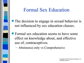 Formal Sex Education The decision to engage in sexual behavior is not influenced by sex education classes. Formal sex education seems to have some effect on knowledge about, and effective use of, contraceptives. Abstinence only vs Comprehensive 