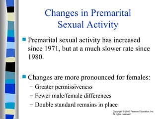 Changes in Premarital Sexual Activity Premarital sexual activity has increased since 1971, but at a much slower rate since 1980. Changes are more pronounced for females: Greater permissiveness Fewer male/female differences Double standard remains in place 