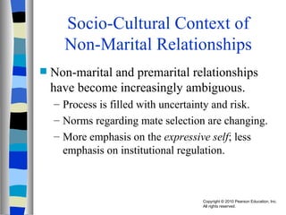 Socio-Cultural Context of Non-Marital Relationships Non-marital and premarital relationships have become increasingly ambiguous. Process is filled with uncertainty and risk. Norms regarding mate selection are changing. More emphasis on the  expressive self ; less emphasis on institutional regulation. 