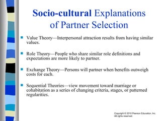 Socio-cultural  Explanations of Partner Selection Value Theory—Interpersonal attraction results from having similar values. Role Theory—People who share similar role definitions and expectations are more likely to partner. Exchange Theory—Persons will partner when benefits outweigh costs for each. Sequential Theories—view movement toward marriage or cohabitation as a series of changing criteria, stages, or patterned regularities. 