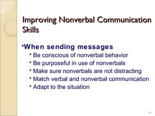 Improving Nonverbal Communication
Skills
•When sending messages
 • Be conscious of nonverbal behavior
 • Be purposeful in use of nonverbals
 • Make sure nonverbals are not distracting
 • Match verbal and nonverbal communication
 • Adapt to the situation



                                          24
 